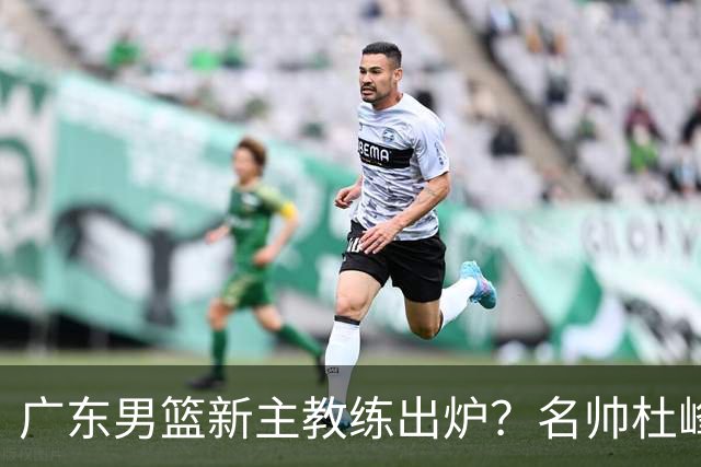 广东男篮新主教练出炉？名帅杜峰要下课？朱芳雨想邀请1人加盟！